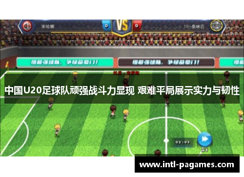 中国U20足球队顽强战斗力显现 艰难平局展示实力与韧性 中国U20足球队顽强战斗力显现 艰难平局展示实力与韧性