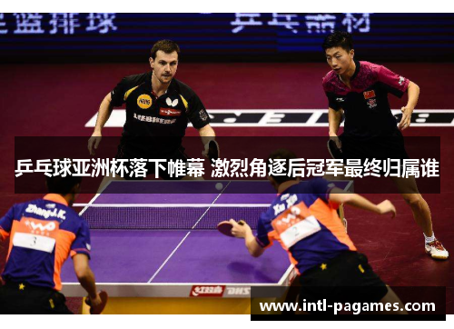 乒乓球亚洲杯落下帷幕 激烈角逐后冠军最终归属谁