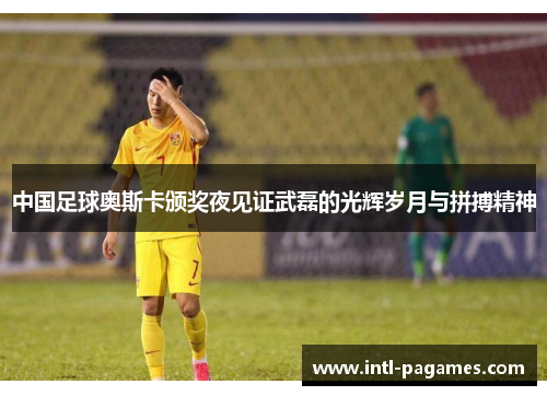 中国足球奥斯卡颁奖夜见证武磊的光辉岁月与拼搏精神