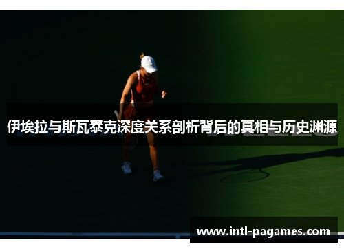 伊埃拉与斯瓦泰克深度关系剖析背后的真相与历史渊源 伊埃拉与斯瓦泰克深度关系剖析背后的真相与历史渊源