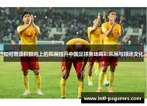 如何营造积极向上的氛围提升中国足球赛场喝彩氛围与球迷文化