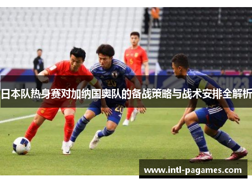 日本队热身赛对加纳国奥队的备战策略与战术安排全解析