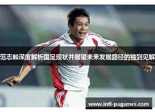 范志毅深度解析国足现状并展望未来发展路径的独到见解