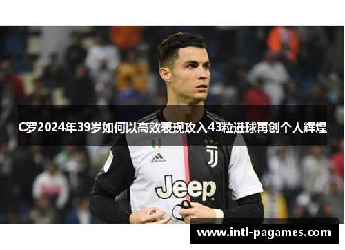 C罗2024年39岁如何以高效表现攻入43粒进球再创个人辉煌 C罗2024年39岁如何以高效表现攻入43粒进球再创个人辉煌