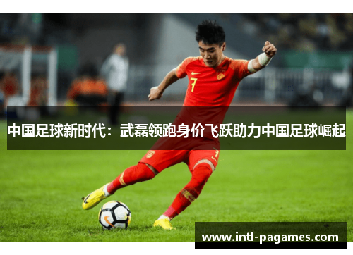 中国足球新时代：武磊领跑身价飞跃助力中国足球崛起