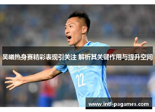 吴曦热身赛精彩表现引关注 解析其关键作用与提升空间 吴曦热身赛精彩表现引关注 解析其关键作用与提升空间