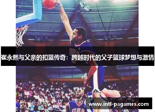 崔永熙与父亲的扣篮传奇：跨越时代的父子篮球梦想与激情