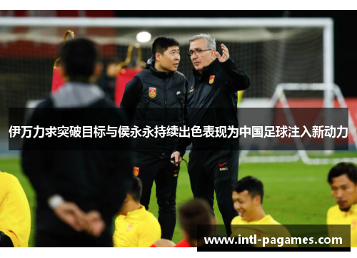 伊万力求突破目标与侯永永持续出色表现为中国足球注入新动力