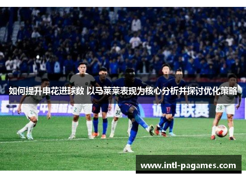 如何提升申花进球数 以马莱莱表现为核心分析并探讨优化策略