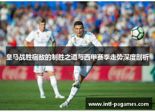 皇马战胜宿敌的制胜之道与西甲赛季走势深度剖析 皇马战胜宿敌的制胜之道与西甲赛季走势深度剖析