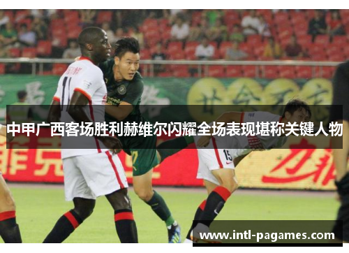 中甲广西客场胜利赫维尔闪耀全场表现堪称关键人物