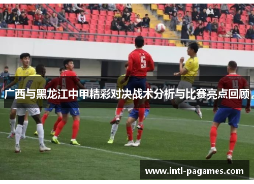 广西与黑龙江中甲精彩对决战术分析与比赛亮点回顾 广西与黑龙江中甲精彩对决战术分析与比赛亮点回顾