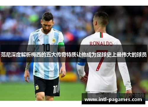 范尼深度解析梅西的五大传奇特质让他成为足球史上最伟大的球员