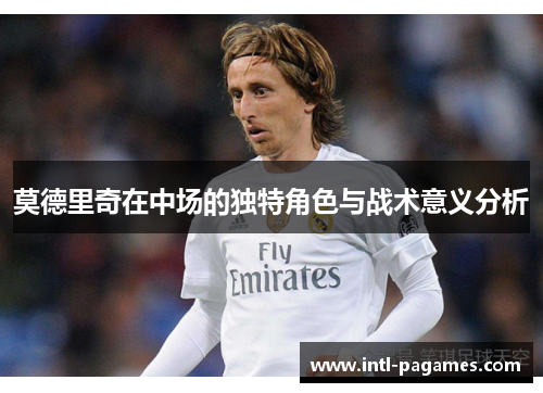 莫德里奇在中场的独特角色与战术意义分析 莫德里奇在中场的独特角色与战术意义分析