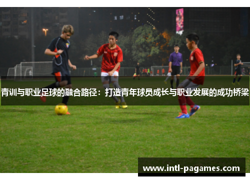 青训与职业足球的融合路径:打造青年球员成长与职业发展的成功桥梁 青训与职业足球的融合路径:打造青年球员成长与职业发展的成功桥梁