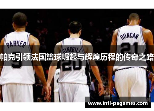 帕克引领法国篮球崛起与辉煌历程的传奇之路