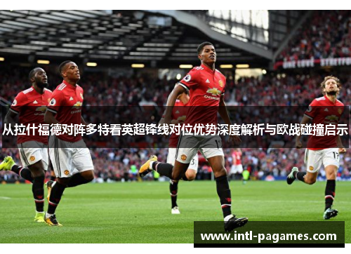 从拉什福德对阵多特看英超锋线对位优势深度解析与欧战碰撞启示 从拉什福德对阵多特看英超锋线对位优势深度解析与欧战碰撞启示