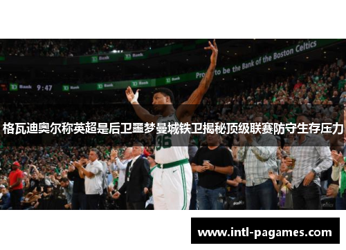 格瓦迪奥尔称英超是后卫噩梦曼城铁卫揭秘顶级联赛防守生存压力 格瓦迪奥尔称英超是后卫噩梦曼城铁卫揭秘顶级联赛防守生存压力