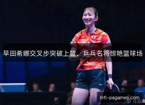 早田希娜交叉步突破上篮,乒乓名将惊艳篮球场 早田希娜交叉步突破上篮,乒乓名将惊艳篮球场